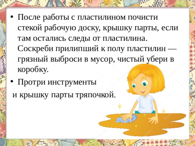 После работы с пластилином почисти стекой рабочую доску, крышку парты, если там остались следы от пластилина. Соскреби прилипший к полу пластилин — грязный выброси в мусор, чистый убери в коробку. Протри инструменты и крышку парты тряпочкой. 