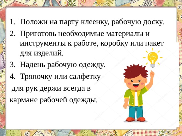 Положи на парту клеенку, рабочую доску. Приготовь необходимые материалы и инструменты к работе, коробку или пакет для изделий. Надень рабочую одежду. Тряпочку или салфетку для рук держи всегда в кармане рабочей одежды. 