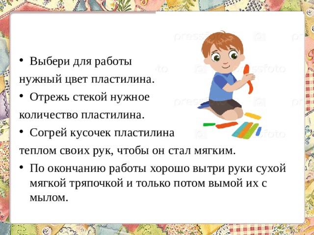 Выбери для работы нужный цвет пластилина. Отрежь стекой нужное количество пластилина. Согрей кусочек пластилина теплом своих рук, чтобы он стал мягким. По окончанию работы хорошо вытри руки сухой мягкой тряпочкой и только потом вымой их с мылом. 