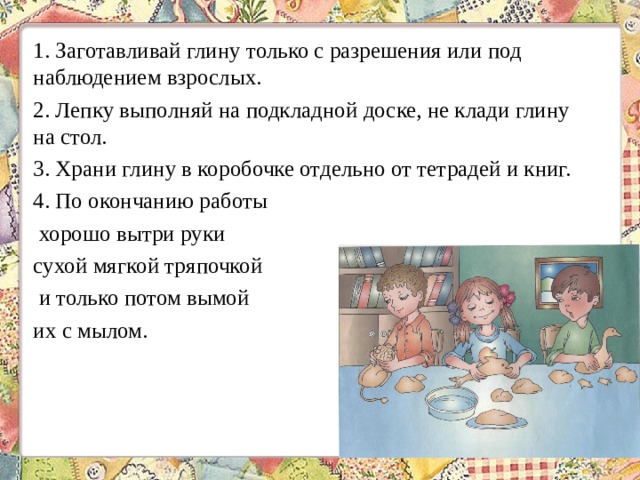 1. Заготавливай глину только с разрешения или под наблюдением взрослых. 2. Лепку выполняй на подкладной доске, не клади глину на стол. 3. Храни глину в коробочке отдельно от тетрадей и книг. 4. По окончанию работы хорошо вытри руки сухой мягкой тряпочкой и только потом вымой их с мылом. 