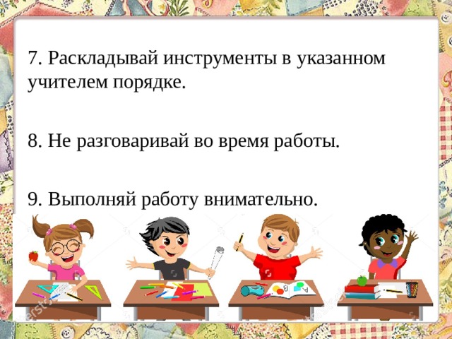 7. Раскладывай инструменты в указанном учителем порядке. 8. Не разговаривай во время работы. 9. Выполняй работу внимательно. 