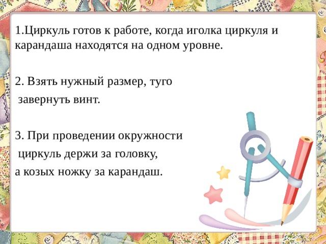 1.Циркуль готов к работе, когда иголка циркуля и карандаша находятся на одном уровне. 2. Взять нужный размер, туго завернуть винт. 3. При проведении окружности циркуль держи за головку, а козых ножку за карандаш. 