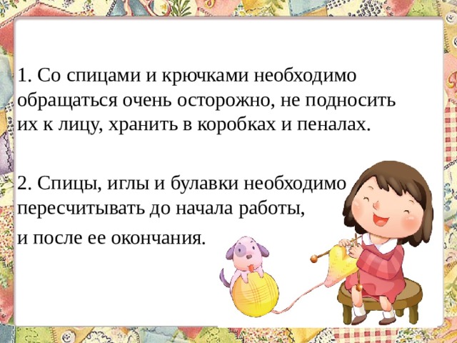 1. Со спицами и крючками необходимо обращаться очень осторожно, не подносить их к лицу, хранить в коробках и пеналах. 2. Спицы, иглы и булавки необходимо пересчитывать до начала работы, и после ее окончания. 